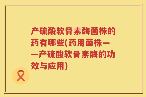 产硫酸软骨素酶菌株的药有哪些(药用菌株——产硫酸软骨素酶的功效与应用) 产硫酸软骨素酶菌株的药有哪些(药用菌株——产硫酸软骨素酶的功效与应用)