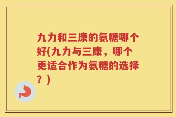 九力和三康的氨糖哪个好(九力与三康,哪个更适合作为氨糖的选择?) 九力和三康的氨糖哪个好(九力与三康,哪个更适合作为氨糖的选择?)