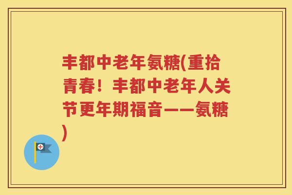 丰都中老年氨糖(重拾青春!丰都中老年人关节福音——氨糖) 丰都中老年氨糖(重拾青春!丰都中老年人关节福音——氨糖)