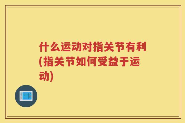 什么运动对指关节有利(指关节如何受益于运动) 什么运动对指关节有利(指关节如何受益于运动)