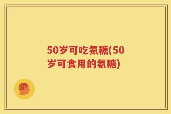50岁可吃氨糖(50岁可食用的氨糖) 50岁可吃氨糖(50岁可食用的氨糖)