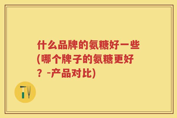 什么品牌的氨糖好一些(哪个牌子的氨糖更好?-产品对比) 什么品牌的氨糖好一些(哪个牌子的氨糖更好?-产品对比)