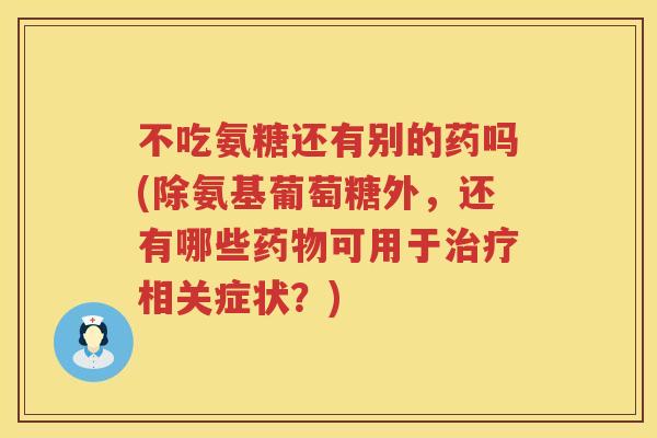 不吃氨糖还有别的药吗(除氨基葡萄糖外,还有哪些可用于相关症状?) 不吃氨糖还有别的药吗(除氨基葡萄糖外,还有哪些可用于相关症状?)