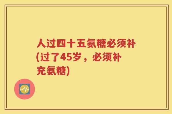 人过四十五氨糖必须补(过了45岁,必须补充氨糖) 人过四十五氨糖必须补(过了45岁,必须补充氨糖)
