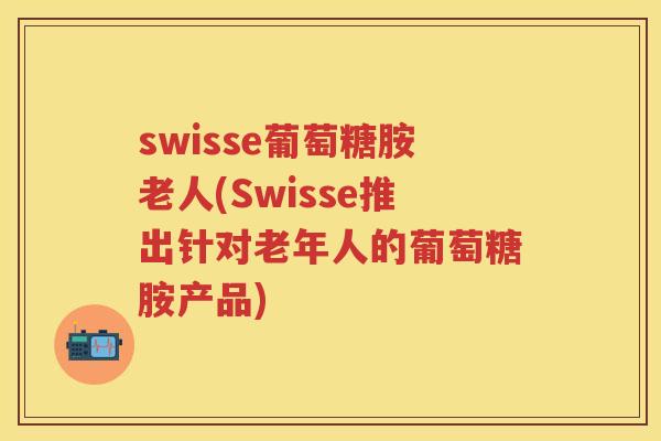 swisse葡萄糖胺老人(Swisse推出针对老年人的葡萄糖胺产品)