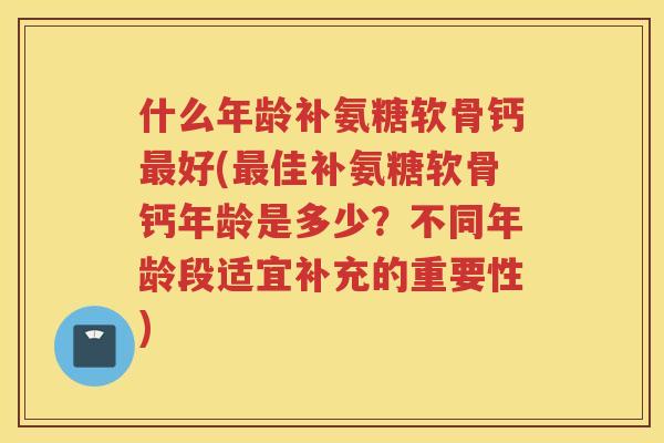 什么年龄补氨糖软骨钙好(佳补氨糖软骨钙年龄是多少？不同年龄段适宜补充的重要性)