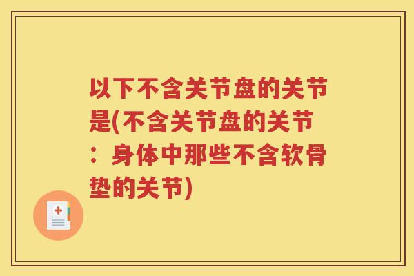 以下不含关节盘的关节是(不含关节盘的关节:身体中那些不含软骨垫的关节) 以下不含关节盘的关节是(不含关节盘的关节:身体中那些不含软骨垫的关节)