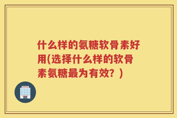 什么样的氨糖软骨素好用(选择什么样的软骨素氨糖为有效？)