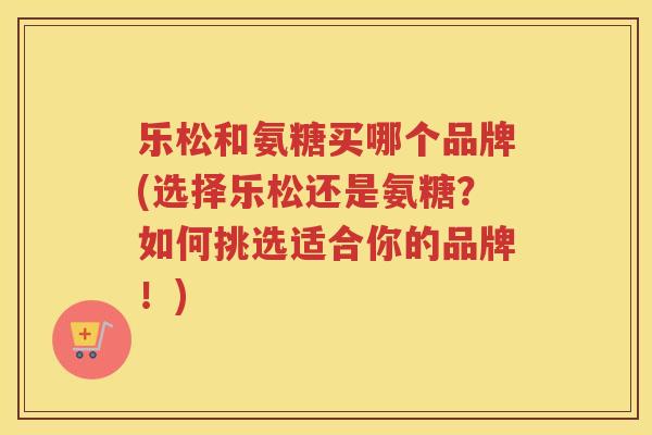 乐松和氨糖买哪个品牌(选择乐松还是氨糖？如何挑选适合你的品牌！)