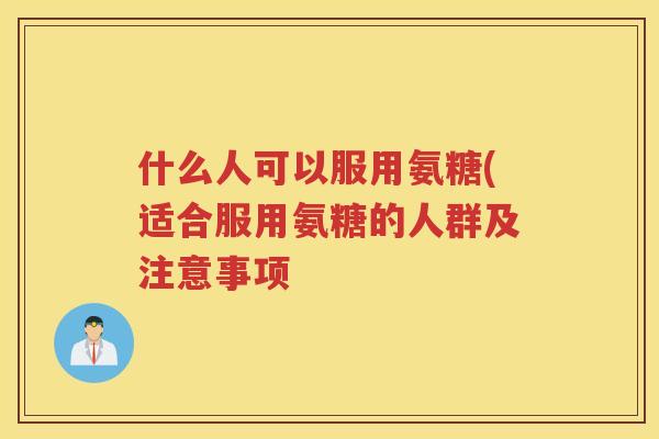 什么人可以服用氨糖(适合服用氨糖的人群及注意事项 什么人可以服用氨糖(适合服用氨糖的人群及注意事项