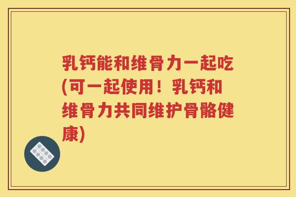 乳钙能和维骨力一起吃(可一起使用!乳钙和维骨力共同维护骨骼健康) 乳钙能和维骨力一起吃(可一起使用!乳钙和维骨力共同维护骨骼健康)