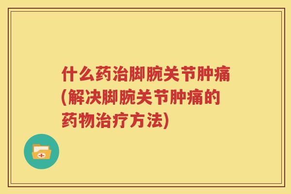 什么药脚腕关节肿痛(解决脚腕关节肿痛的方法)