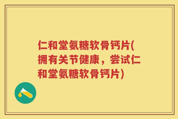仁和堂氨糖软骨钙片(拥有关节健康，尝试仁和堂氨糖软骨钙片)