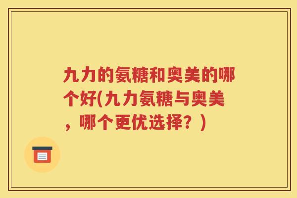 九力的氨糖和奥美的哪个好(九力氨糖与奥美，哪个更优选择？)