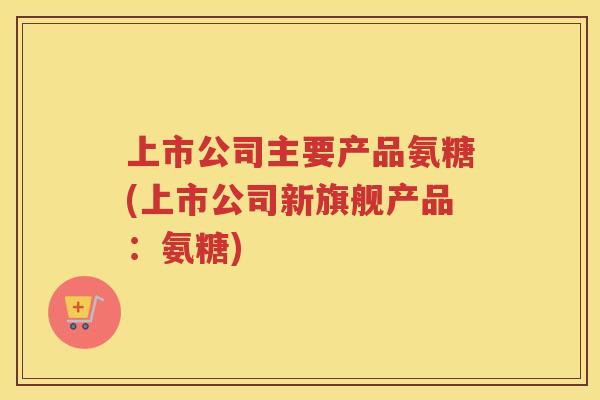 上市公司主要产品氨糖(上市公司新旗舰产品:氨糖) 上市公司主要产品氨糖(上市公司新旗舰产品:氨糖)