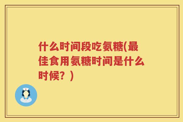 什么时间段吃氨糖(佳食用氨糖时间是什么时候?) 什么时间段吃氨糖(佳食用氨糖时间是什么时候?)