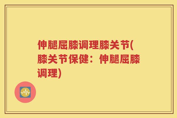 伸腿屈膝调理膝关节(膝关节保健：伸腿屈膝调理)