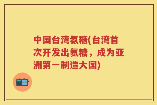 中国台湾氨糖(台湾首次开发出氨糖,成为亚洲第一制造大国) 中国台湾氨糖(台湾首次开发出氨糖,成为亚洲第一制造大国)