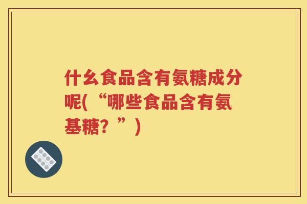 什幺食品含有氨糖成分呢(“哪些食品含有氨基糖？”)
