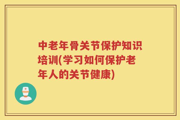 中老年骨关节保护知识培训(学习如何保护老年人的关节健康) 中老年骨关节保护知识培训(学习如何保护老年人的关节健康)