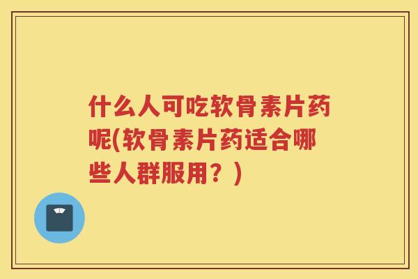 什么人可吃软骨素片药呢(软骨素片药适合哪些人群服用？)