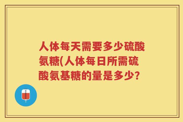 人体每天需要多少硫酸氨糖(人体每日所需硫酸氨基糖的量是多少? 人体每天需要多少硫酸氨糖(人体每日所需硫酸氨基糖的量是多少?