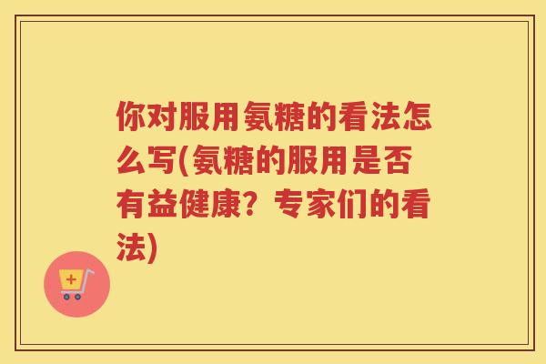 你对服用氨糖的看法怎么写(氨糖的服用是否有益健康?专家们的看法) 你对服用氨糖的看法怎么写(氨糖的服用是否有益健康?专家们的看法)