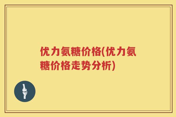 优力氨糖价格(优力氨糖价格走势分析) 优力氨糖价格(优力氨糖价格走势分析)