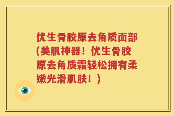 优生骨胶原去角质面部(美肌神器!优生骨胶原去角质霜轻松拥有柔嫩光滑!) 优生骨胶原去角质面部(美肌神器!优生骨胶原去角质霜轻松拥有柔嫩光滑!)