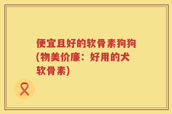 便宜且好的软骨素狗狗(物美价廉：好用的犬软骨素)