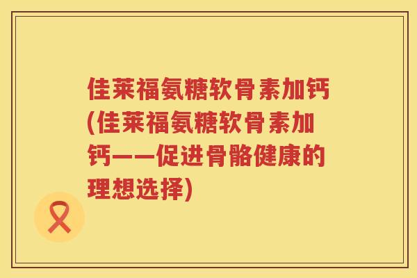 佳莱福氨糖软骨素加钙(佳莱福氨糖软骨素加钙——促进骨骼健康的理想选择) 佳莱福氨糖软骨素加钙(佳莱福氨糖软骨素加钙——促进骨骼健康的理想选择)