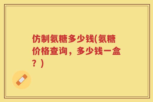 仿制氨糖多少钱(氨糖价格查询，多少钱一盒？)
