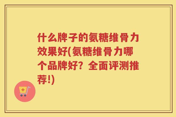 什么牌子的氨糖维骨力效果好(氨糖维骨力哪个品牌好？全面评测推荐!)