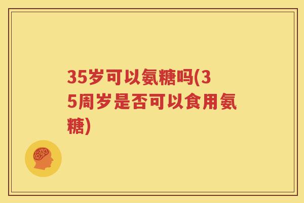 35岁可以氨糖吗(35周岁是否可以食用氨糖) 35岁可以氨糖吗(35周岁是否可以食用氨糖)