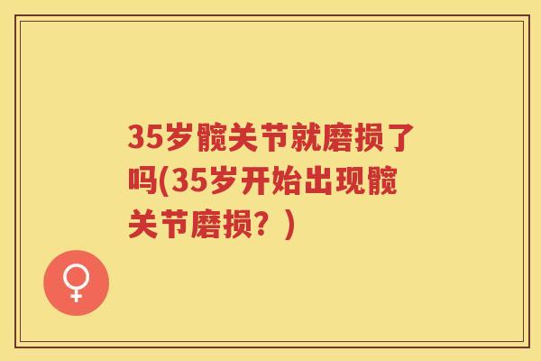 35岁髋关节就磨损了吗(35岁开始出现髋关节磨损?) 35岁髋关节就磨损了吗(35岁开始出现髋关节磨损?)