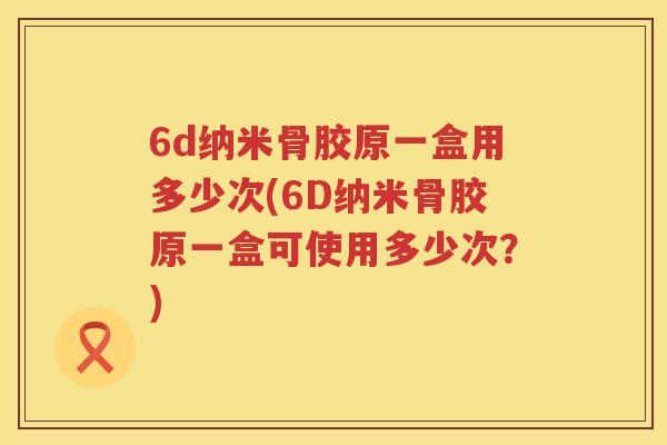 6d纳米骨胶原一盒用多少次(6D纳米骨胶原一盒可使用多少次?) 6d纳米骨胶原一盒用多少次(6D纳米骨胶原一盒可使用多少次?)