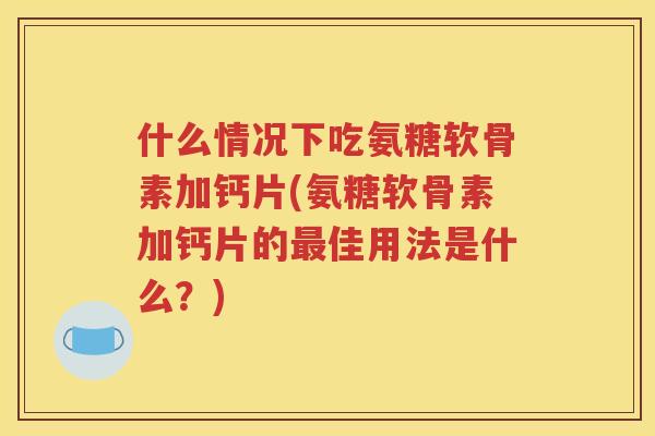 什么情况下吃氨糖软骨素加钙片(氨糖软骨素加钙片的佳用法是什么？)