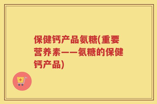 保健钙产品氨糖(重要营养素——氨糖的保健钙产品) 保健钙产品氨糖(重要营养素——氨糖的保健钙产品)