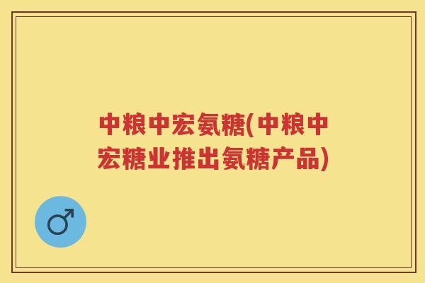 中粮中宏氨糖(中粮中宏糖业推出氨糖产品) 中粮中宏氨糖(中粮中宏糖业推出氨糖产品)