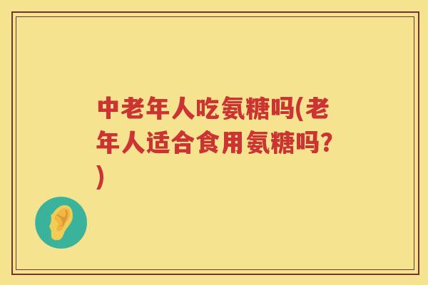 中老年人吃氨糖吗(老年人适合食用氨糖吗？)