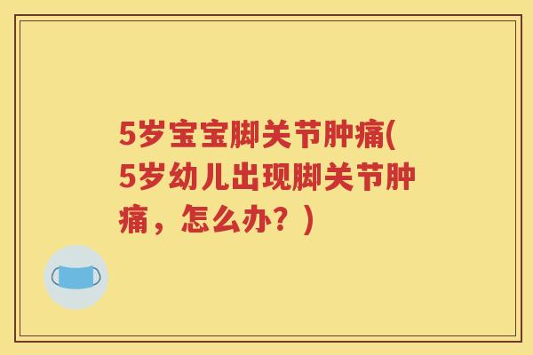 5岁宝宝脚关节肿痛(5岁幼儿出现脚关节肿痛,怎么办?) 5岁宝宝脚关节肿痛(5岁幼儿出现脚关节肿痛,怎么办?)