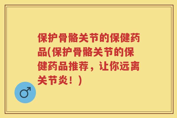 保护骨骼关节的保健药品(保护骨骼关节的保健药品推荐，让你远离！)