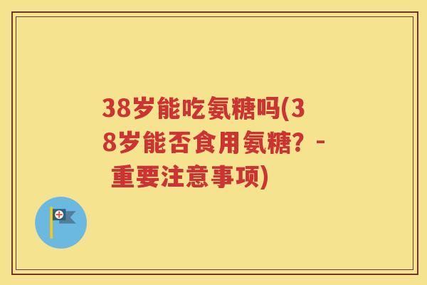 38岁能吃氨糖吗(38岁能否食用氨糖?- 重要注意事项) 38岁能吃氨糖吗(38岁能否食用氨糖?- 重要注意事项)