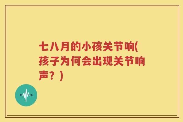 七八月的小孩关节响(孩子为何会出现关节响声?) 七八月的小孩关节响(孩子为何会出现关节响声?)