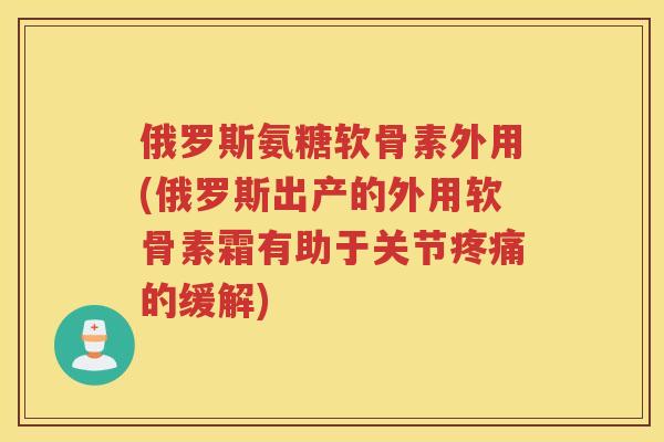 俄罗斯氨糖软骨素外用(俄罗斯出产的外用软骨素霜有助于关节的缓解)