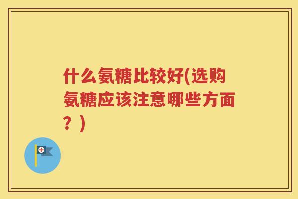 什么氨糖比较好(选购氨糖应该注意哪些方面?) 什么氨糖比较好(选购氨糖应该注意哪些方面?)
