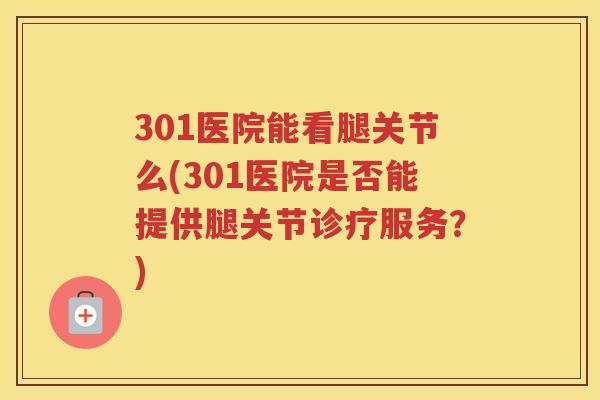 301医院能看腿关节么(301医院是否能提供腿关节诊疗服务?) 301医院能看腿关节么(301医院是否能提供腿关节诊疗服务?)