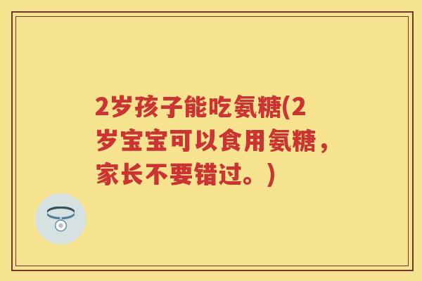 2岁孩子能吃氨糖(2岁宝宝可以食用氨糖,家长不要错过。) 2岁孩子能吃氨糖(2岁宝宝可以食用氨糖,家长不要错过。)