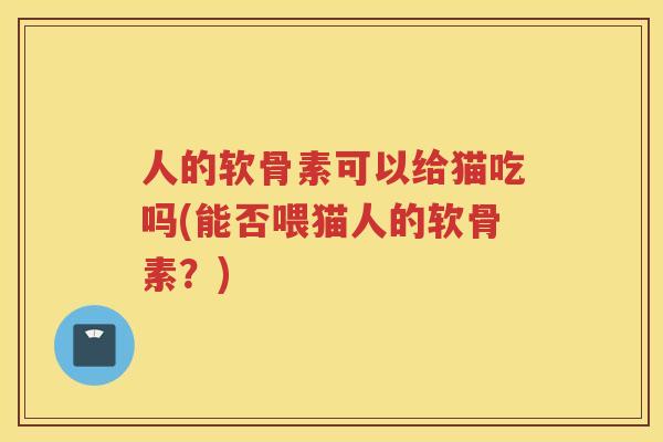 人的软骨素可以给猫吃吗(能否喂猫人的软骨素？)