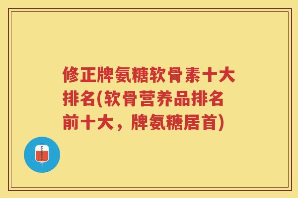 修正牌氨糖软骨素十大排名(软骨营养品排名前十大，牌氨糖居首)